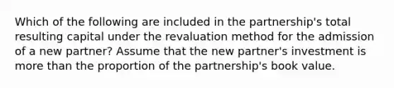 Which of the following are included in the partnership's total resulting capital under the revaluation method for the admission of a new partner? Assume that the new partner's investment is more than the proportion of the partnership's book value.