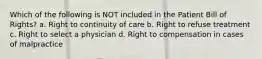 Which of the following is NOT included in the Patient Bill of Rights? a. Right to continuity of care b. Right to refuse treatment c. Right to select a physician d. Right to compensation in cases of malpractice