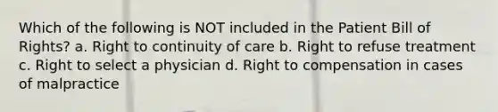 Which of the following is NOT included in the Patient Bill of Rights? a. Right to continuity of care b. Right to refuse treatment c. Right to select a physician d. Right to compensation in cases of malpractice