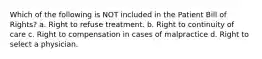 Which of the following is NOT included in the Patient Bill of Rights? a. Right to refuse treatment. b. Right to continuity of care c. Right to compensation in cases of malpractice d. Right to select a physician.