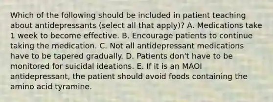 Which of the following should be included in patient teaching about antidepressants (select all that apply)? A. Medications take 1 week to become effective. B. Encourage patients to continue taking the medication. C. Not all antidepressant medications have to be tapered gradually. D. Patients don't have to be monitored for suicidal ideations. E. If it is an MAOI antidepressant, the patient should avoid foods containing the amino acid tyramine.