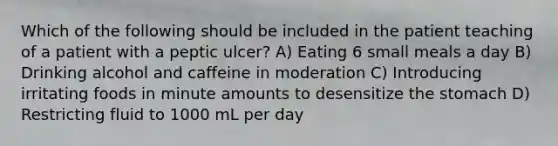 Which of the following should be included in the patient teaching of a patient with a peptic ulcer? A) Eating 6 small meals a day B) Drinking alcohol and caffeine in moderation C) Introducing irritating foods in minute amounts to desensitize the stomach D) Restricting fluid to 1000 mL per day