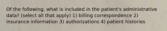 Of the following, what is included in the patient's administrative data? (select all that apply) 1) billing correspondence 2) insurance information 3) authorizations 4) patient histories