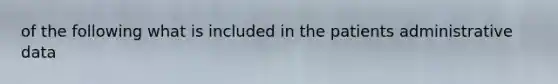 of the following what is included in the patients administrative data