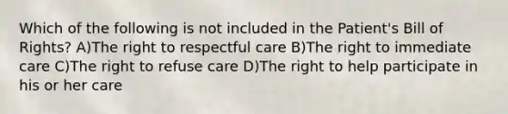 Which of the following is not included in the Patient's Bill of Rights? A)The right to respectful care B)The right to immediate care C)The right to refuse care D)The right to help participate in his or her care