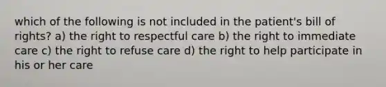 which of the following is not included in the patient's bill of rights? a) the right to respectful care b) the right to immediate care c) the right to refuse care d) the right to help participate in his or her care