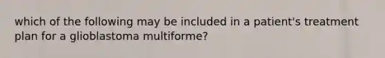 which of the following may be included in a patient's treatment plan for a glioblastoma multiforme?