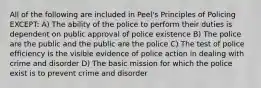 All of the following are included in Peel's Principles of Policing EXCEPT: A) The ability of the police to perform their duties is dependent on public approval of police existence B) The police are the public and the public are the police C) The test of police efficiency is the visible evidence of police action in dealing with crime and disorder D) The basic mission for which the police exist is to prevent crime and disorder