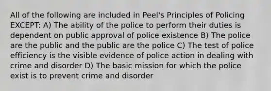 All of the following are included in Peel's Principles of Policing EXCEPT: A) The ability of the police to perform their duties is dependent on public approval of police existence B) The police are the public and the public are the police C) The test of police efficiency is the visible evidence of police action in dealing with crime and disorder D) The basic mission for which the police exist is to prevent crime and disorder