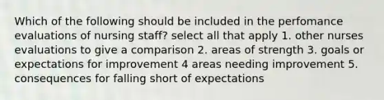 Which of the following should be included in the perfomance evaluations of nursing staff? select all that apply 1. other nurses evaluations to give a comparison 2. areas of strength 3. goals or expectations for improvement 4 areas needing improvement 5. consequences for falling short of expectations