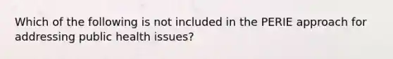 Which of the following is not included in the PERIE approach for addressing public health issues?