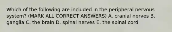 Which of the following are included in the peripheral nervous system? (MARK ALL CORRECT ANSWERS) A. cranial nerves B. ganglia C. the brain D. spinal nerves E. the spinal cord