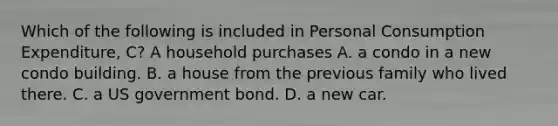 Which of the following is included in Personal Consumption Expenditure, C? A household purchases A. a condo in a new condo building. B. a house from the previous family who lived there. C. a US government bond. D. a new car.