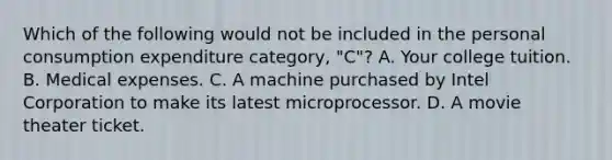 Which of the following would not be included in the personal consumption expenditure category, "C"? A. Your college tuition. B. Medical expenses. C. A machine purchased by Intel Corporation to make its latest microprocessor. D. A movie theater ticket.