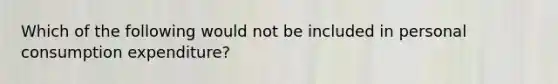Which of the following would not be included in personal consumption expenditure?