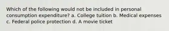 Which of the following would not be included in personal consumption expenditure? a. College tuition b. Medical expenses c. Federal police protection d. A movie ticket