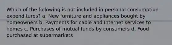 Which of the following is not included in personal consumption expenditures? a. New furniture and appliances bought by homeowners b. Payments for cable and Internet services to homes c. Purchases of mutual funds by consumers d. Food purchased at supermarkets