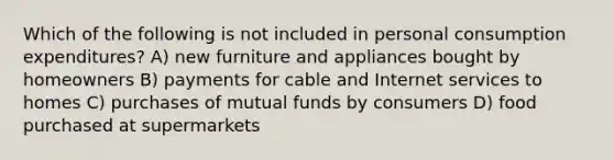 Which of the following is not included in personal consumption expenditures? A) new furniture and appliances bought by homeowners B) payments for cable and Internet services to homes C) purchases of mutual funds by consumers D) food purchased at supermarkets