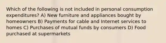 Which of the following is not included in personal consumption expenditures? A) New furniture and appliances bought by homeowners B) Payments for cable and Internet services to homes C) Purchases of mutual funds by consumers D) Food purchased at supermarkets