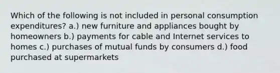 Which of the following is not included in personal consumption expenditures? a.) new furniture and appliances bought by homeowners b.) payments for cable and Internet services to homes c.) purchases of mutual funds by consumers d.) food purchased at supermarkets