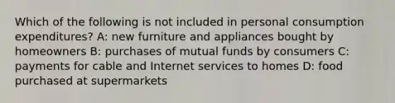 Which of the following is not included in personal consumption expenditures? A: new furniture and appliances bought by homeowners B: purchases of mutual funds by consumers C: payments for cable and Internet services to homes D: food purchased at supermarkets