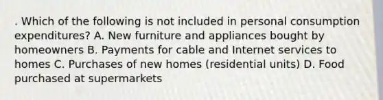 . Which of the following is not included in personal consumption expenditures? A. New furniture and appliances bought by homeowners B. Payments for cable and Internet services to homes C. Purchases of new homes (residential units) D. Food purchased at supermarkets