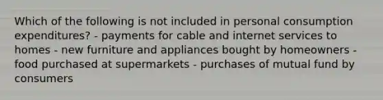 Which of the following is not included in personal consumption expenditures? - payments for cable and internet services to homes - new furniture and appliances bought by homeowners - food purchased at supermarkets - purchases of mutual fund by consumers