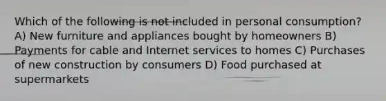 Which of the following is not included in personal consumption? A) New furniture and appliances bought by homeowners B) Payments for cable and Internet services to homes C) Purchases of new construction by consumers D) Food purchased at supermarkets