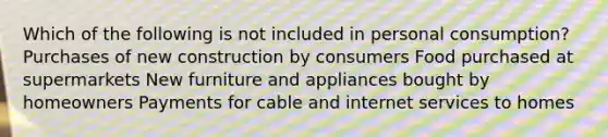 Which of the following is not included in personal consumption? Purchases of new construction by consumers Food purchased at supermarkets New furniture and appliances bought by homeowners Payments for cable and internet services to homes