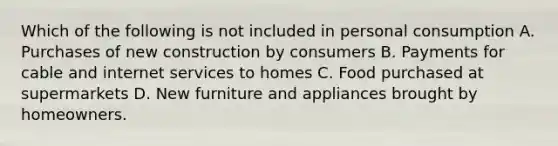 Which of the following is not included in personal consumption A. Purchases of new construction by consumers B. Payments for cable and internet services to homes C. Food purchased at supermarkets D. New furniture and appliances brought by homeowners.