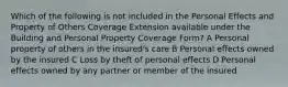 Which of the following is not included in the Personal Effects and Property of Others Coverage Extension available under the Building and Personal Property Coverage Form? A Personal property of others in the insured's care B Personal effects owned by the insured C Loss by theft of personal effects D Personal effects owned by any partner or member of the insured