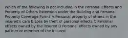 Which of the following is not included in the Personal Effects and Property of Others Extension under the Building and Personal Property Coverage Form? A Personal property of others in the insured's care B Loss by theft of personal effects C Personal effects owned by the insured D Personal effects owned by any partner or member of the insured