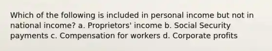 Which of the following is included in personal income but not in national income? a. Proprietors' income b. Social Security payments c. Compensation for workers d. Corporate profits