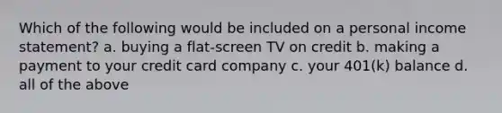 Which of the following would be included on a personal <a href='https://www.questionai.com/knowledge/kCPMsnOwdm-income-statement' class='anchor-knowledge'>income statement</a>? a. buying a flat-screen TV on credit b. making a payment to your credit card company c. your 401(k) balance d. all of the above