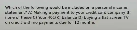 Which of the following would be included on a personal income statement? A) Making a payment to your credit card company B) none of these C) Your 401(K) balance D) buying a flat-screen TV on credit with no payments due for 12 months