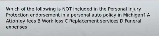 Which of the following is NOT included in the Personal Injury Protection endorsement in a personal auto policy in Michigan? A Attorney fees B Work loss C Replacement services D Funeral expenses