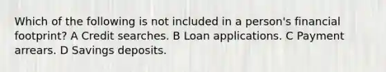 Which of the following is not included in a person's financial footprint? A Credit searches. B Loan applications. C Payment arrears. D Savings deposits.