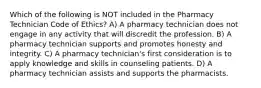 Which of the following is NOT included in the Pharmacy Technician Code of Ethics? A) A pharmacy technician does not engage in any activity that will discredit the profession. B) A pharmacy technician supports and promotes honesty and integrity. C) A pharmacy technician's first consideration is to apply knowledge and skills in counseling patients. D) A pharmacy technician assists and supports the pharmacists.