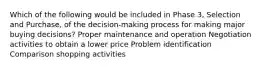 Which of the following would be included in Phase 3, Selection and Purchase, of the decision-making process for making major buying decisions? Proper maintenance and operation Negotiation activities to obtain a lower price Problem identification Comparison shopping activities