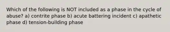 Which of the following is NOT included as a phase in the cycle of abuse? a) contrite phase b) acute battering incident c) apathetic phase d) tension-building phase