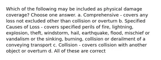 Which of the following may be included as physical damage coverage? Choose one answer. a. Comprehensive - covers any loss not excluded other than collision or overturn b. Specified Causes of Loss - covers specified perils of fire, lightning, explosion, theft, windstorm, hail, earthquake, flood, mischief or vandalism or the sinking, burning, collision or derailment of a conveying transport c. Collision - covers collision with another object or overturn d. All of these are correct