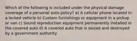 Which of the following is included under the physical damage coverage of a personal auto policy? a) A cellular phone located in a locked vehicle b) Custom furnishings or equipment in a pickup or van c) Sound reproduction equipment permanently installed in the covered auto d) A covered auto that is seized and destroyed by a government authority