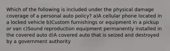 Which of the following is included under the physical damage coverage of a personal auto policy? a)A cellular phone located in a locked vehicle b)Custom furnishings or equipment in a pickup or van c)Sound reproduction equipment permanently installed in the covered auto d)A covered auto that is seized and destroyed by a government authority