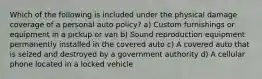 Which of the following is included under the physical damage coverage of a personal auto policy? a) Custom furnishings or equipment in a pickup or van b) Sound reproduction equipment permanently installed in the covered auto c) A covered auto that is seized and destroyed by a government authority d) A cellular phone located in a locked vehicle