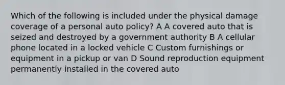 Which of the following is included under the physical damage coverage of a personal auto policy? A A covered auto that is seized and destroyed by a government authority B A cellular phone located in a locked vehicle C Custom furnishings or equipment in a pickup or van D Sound reproduction equipment permanently installed in the covered auto