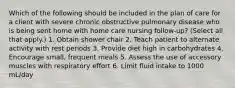 Which of the following should be included in the plan of care for a client with severe chronic obstructive pulmonary disease who is being sent home with home care nursing follow-up? (Select all that apply.) 1. Obtain shower chair 2. Teach patient to alternate activity with rest periods 3. Provide diet high in carbohydrates 4. Encourage small, frequent meals 5. Assess the use of accessory muscles with respiratory effort 6. Limit fluid intake to 1000 mL/day