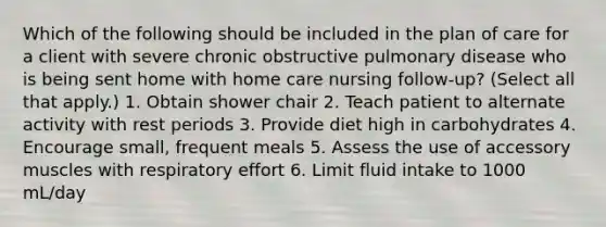 Which of the following should be included in the plan of care for a client with severe chronic obstructive pulmonary disease who is being sent home with home care nursing follow-up? (Select all that apply.) 1. Obtain shower chair 2. Teach patient to alternate activity with rest periods 3. Provide diet high in carbohydrates 4. Encourage small, frequent meals 5. Assess the use of accessory muscles with respiratory effort 6. Limit fluid intake to 1000 mL/day