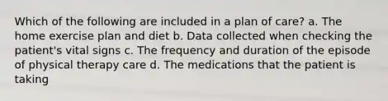 Which of the following are included in a plan of care? a. The home exercise plan and diet b. Data collected when checking the patient's vital signs c. The frequency and duration of the episode of physical therapy care d. The medications that the patient is taking