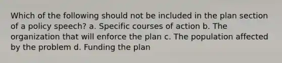 Which of the following should not be included in the plan section of a policy speech? a. Specific courses of action b. The organization that will enforce the plan c. The population affected by the problem d. Funding the plan