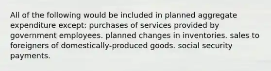 All of the following would be included in planned aggregate expenditure except: purchases of services provided by government employees. planned changes in inventories. sales to foreigners of domestically-produced goods. social security payments.